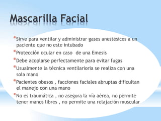 *Sirve para ventilar y administrar gases anestésicos a un
paciente que no este intubado
*Protección ocular en caso de una Emesis
*Debe acoplarse perfectamente para evitar fugas
*Usualmente la técnica ventilarioria se realiza con una
sola mano
*Pacientes obesos , facciones faciales abruptas dificultan
el manejo con una mano
*No es traumática , no asegura la vía aérea, no permite
tener manos libres , no permite una relajación muscular
 