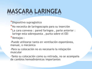 *Dispositivo supraglotico
*No necesita de laringoscopio para su inserción
*La cara convexa : pared faríngea , parte anterior :
laringe esta sobrepuesta , punta sobre el EEI
*Ventajas :
-Puede utilizarse tanto en ventilación espontánea,
manual, o mecánica
-Para su colocación no es necesario la relajación
muscular
-Tanto su colocación como su retirada, no se acompaña
de cambios hemodinámicos importantes
 