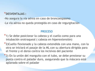 *DESVENTAJAS :
-No asegura la vía aérea en caso de broncoespasmo
-La vía aérea no queda protegida en caso de regurgitación
PROCESO
*1) Se debe posicionar la cabeza y el cuello como para una
intubación orotraqueal ( cabeza en hiperextensión)
*2)Cuello flexionado y la cabeza extendida con una mano, con la
otra se iniciará el pasaje de la ML con su abertura dirigida para
el frente y el dorso contra los incisivos del paciente
*3) En la unión del manguito con el tubo, se debe presionar su
punta contra el paladar duro, asegurando que la máscara esté
aplanada sobre el paladar
 