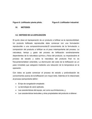 Figura 8. Liofilizador planta piloto. Figura 9. Liofilizador industrial.
IV. METODOS
4.1 METODO DE LA LIOFILIZACION
El punto clave en lapreparación de un producto a liofilizar es la reproducibilidad.
Un producto liofilizado reproducible debe comenzar con una formulación
reproducible o una composiciónconocida.El conocimiento de la formulación o
composición del producto a liofilizar es el paso másimportante del proceso. La
naturaleza, tiempo y gasto del proceso de liofilización sondirectamente
dependientes de la naturaleza química y física del producto, su impactosobre el
proceso de secado y sobre la naturaleza del producto final no es
frecuentementebien entendido. La disminución del costo de la liofilización es un
paso inmediato que selogrará mediante una reducción de la temperatura en la
operación.
Con éstos se puede comenzar el proceso de estudio y profundización de
conocimientos acerca de la liofilización con mayor éxito. Además en lo relacionado
al proceso esimportante definir:
El tipo de congelación empleado
La tecnología de vacío aplicada.
Las características del equipo, así como sus limitaciones, y
Las características texturales y otras propiedades del producto a obtener.
 
