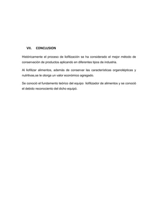 VII. CONCLUSION
Históricamente el proceso de liofilización se ha considerado el mejor método de
conservación de productos aplicando en diferentes tipos de industria.
Al liofilizar alimentos, además de conservar las características organolépticas y
nutritivas,se le otorga un valor económico agregado.
Se conoció el fundamento teórico del equipo liofilizador de alimentos y se conoció
el debido reconociento del dicho equipó.
 