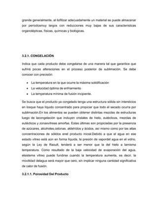 grande generalmente, al liofilizar adecuadamente un material se puede almacenar
por períodosmuy largos con reducciones muy bajas de sus características
organolépticas, físicas, químicas y biológicas.
3.2.1. CONGELACIÓN
Indica que cada producto debe congelarse de una manera tal que garantice que
sufrirá pocas alteraciones en el proceso posterior de sublimación. Se debe
conocer con precisión:
La temperatura en la que ocurre la máxima solidificación
La velocidad óptima de enfriamiento
La temperatura mínima de fusión incipiente.
Se busca que el producto ya congelado tenga una estructura sólida sin intersticios
en losque haya líquido concentrado para propiciar que todo el secado ocurra por
sublimación.En los alimentos se pueden obtener distintas mezclas de estructuras
luego de lacongelación que incluyen cristales de hielo, eutécticos, mezclas de
eutécticos y zonasvítreas amorfas. Estas últimas son propiciadas por la presencia
de azúcares, alcoholes,cetonas, aldehídos y ácidos, así mismo como por las altas
concentraciones de sólidos enel producto inicial.Debido a que el agua en ese
estado vítreo está aún en forma líquida, la presión de vapordel agua en el vidrio,
según la Ley de Raoult, tenderá a ser menor que la del hielo a lamisma
temperatura. Como resultado de la baja velocidad de evaporación del agua,
elsistema vítreo puede fundirse cuando la temperatura aumenta, es decir, la
movilidad delagua será mayor que cero, sin implicar ninguna cantidad significativa
de calor de fusión.
3.2.1.1. Porosidad Del Producto
 