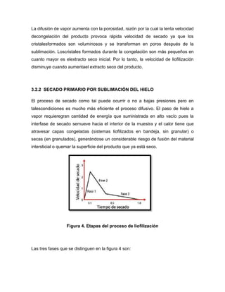La difusión de vapor aumenta con la porosidad, razón por la cual la lenta velocidad
decongelación del producto provoca rápida velocidad de secado ya que los
cristalesformados son voluminosos y se transforman en poros después de la
sublimación. Loscristales formados durante la congelación son más pequeños en
cuanto mayor es elextracto seco inicial. Por lo tanto, la velocidad de liofilización
disminuye cuando aumentael extracto seco del producto.
3.2.2 SECADO PRIMARIO POR SUBLIMACIÓN DEL HIELO
El proceso de secado como tal puede ocurrir o no a bajas presiones pero en
talescondiciones es mucho más eficiente el proceso difusivo. El paso de hielo a
vapor requieregran cantidad de energía que suministrada en alto vacío pues la
interfase de secado semueve hacia el interior de la muestra y el calor tiene que
atravesar capas congeladas (sistemas liofilizados en bandeja, sin granular) o
secas (en granulados), generándose un considerable riesgo de fusión del material
intersticial o quemar la superficie del producto que ya está seco.
Figura 4. Etapas del proceso de liofilización
Las tres fases que se distinguen en la figura 4 son:
 