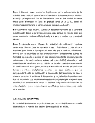 Fase 1: Llamada etapa conductiva. Inicialmente, por el calentamiento de la
muestra, lavelocidad de sublimación crece rápidamente hasta llegar a un máximo.
El tiempo paraagotar esta fase es relativamente corto; en ella se lleva a cabo la
mayor parte deremoción de agua del producto (entre un 75-90 %), siendo el
mecanismo preponderante la transferencia de calor por conducción.
Fase 2: Primera etapa difusiva. Muestra un descenso importante de la velocidad
desublimación debido a la formación de una capa porosa de material seco que
opone resistencia creciente al flujo de calor y al vapor a medida que procede el
secado
Fase 3: Segunda etapa difusiva. La velocidad de sublimación continúa
decreciendo deforma que se aproxima a cero. Esto debido a que el calor
necesario para retirar el agualigada es más alto que el calor de sublimación.
Puesto que la difusividad de los aromasdisminuye sensiblemente cuando la
humedad es pequeña es posible en esta etapaincrementar la temperatura de la
calefacción y del producto hasta valores del orden de50ºC, dependiendo del
material que se trate Como en todo proceso de secado, coexisten los fenómenos
de transferencia de masa ycalor, la curva de transferencia de calor en función del
tiempo se obtiene multiplicando lacantidad de agua sublimada por su
correspondiente calor de sublimación o desorción.En la transferencia de calor y
masa se combinan la acción de la temperatura y losgradientes de presión como
fuerzas impulsoras, que deben vencer las resistenciaspuestas por el espesor de la
muestra y sus características físicas. El espesor esimportante: mientras este es
más delgado hay menor resistencia para que el flujo de calory masa pase a través
de la muestra.
3.2.3. SECADO SECUNDARIO
La humedad remanente en el producto después del proceso de secado primario
seabsorbe por el material o se adsorbe por la superficie del mismo.
 