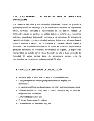 3.2.4. ALMACENAMIENTO DEL PRODUCTO SECO EN CONDICIONES
CONTROLADAS
Los productos liofilizados y adecuadamente empacados, pueden ser guardados
por largosperiodos de tiempo ya que en buena medida retienen las propiedades
físicas, químicas, biológicas y organolépticas de sus estados frescos. La
liofilización, reduce las pérdidas de calidad debidas a deterioro por reacciones
químicas, causado por degradación enzimática y no enzimática. Sin embargo, la
oxidación de lípidos, inducida por los bajos niveles de humedad a los que lleva el
producto durante el secado, es un problema a considerar paralos productos
liofilizados. Las reacciones de oxidación de lípidos se controlan, empacándolos
productos liofilizados en recipientes impermeables al oxígeno. La degradación
noenzimática es evitada por la rápida transición de alto a bajo contenido de
humedad. El usode rangos bajos de temperatura también evita la
desnaturalización de proteínas en losproductos liofilizados.
3.3 VENTAJAS Y DESVENTAJAS DE LA LIOFILIZACIÓN
Mantiene mejor la estructura y el aspecto original del alimento
La baja temperatura de trabajo impide la alteración de productos
termolábiles
Al sublimarse el hielo quedan poros que permiten una reconstitución rápida
Inhibe el deterioro del color y sabor por reacciones químicas y las pérdidas
de propiedades fisiológicas
La humedad residual es baja
El tiempo de conservación es largo
La retención de los aromas es muy alta.
 