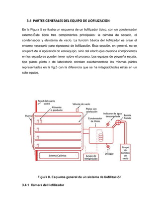 3.4 PARTES GENERALES DEL EQUIPO DE LIOFILIZACION
En la Figura 5 se ilustra un esquema de un liofilizador típico, con un condensador
externo.Éste tiene tres componentes principales: la cámara de secado, el
condensador y elsistema de vacío. La función básica del liofilizador es crear el
entorno necesario para elproceso de liofilización. Esta sección, en general, no se
ocupará de la operación de esteequipo, sino del efecto que diversos componentes
en los secadores pueden tener sobre el proceso. Los equipos de pequeña escala,
tipo planta piloto o de laboratorio constan exactamentede las mismas partes
representadas en la fig.5 con la diferencia que se ha integradotodas estas en un
solo equipo.
Figura 8. Esquema general de un sistema de liofilización
3.4.1 Cámara del liofilizador
 