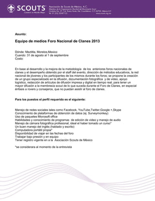 Asunto:
Equipo de medios Foro Nacional de Clanes 2013
Dónde: Meztitla, Morelos,Mexico
Cuando: 31 de agosto al 1 de septiembre
Costo:
En base al desarrollo y la mejora de la metodología de los anteriores foros nacionales de
clanes y el desempeño obtenido por el staff del evento, dirección de métodos educativos, la red
nacional de jóvenes y los participantes de los mismos durante los foros; se propone la creación
de un grupo especializado en la difusión, documentación fotográfica y de video, apoyo
logístico, redacción de artículos de difusión impresa y digital en tiempo real, para tener un
mayor difusión a la membresía scout de lo que suceda durante el Foro de Clanes, en especial
énfasis a rovers y consejeros, que no puedan asistir al foro de clanes.
Para los puestos el perfil requerido es el siguiente:
Manejo de redes sociales tales como Facebook, YouTube,Twitter,Google +,Skype
Conocimiento de plataformas de obtención de datos (ej. Surveymonkey)
Uso de paquetes Microsoft office
Habilidades y conocimiento de programas de edición de video y manejo de audio
Manejo de cámara fotográfica profesional, ideal el haber tomado un curso*
Un buen manejo del inglés (hablado y escrito)
Computadora portátil propia*
Disponibilidad de viajar en las fechas del foro
Trabajar bajo presión y en equipo
Tener registro vigente en a la Asociación Scouts de México
*se considerara al momento de la entrevista
 