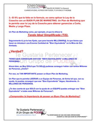EQUIPO DE PODER Tis (Oaxaca).
                 CUANDO AYUDAS, A OTROS POR FUERZA, TE AYUDAS A TI MISM@.



3.- El 9% que te falta en la formula, es como aplicar la Ley de la
Cosecha con un BUEN PLAN DE MARKETING. Un Plan de Marketing que
te permita usar la Ley de la Cosecha para obtener ganancias a Corto,
Medio y Largo Plazo.

Un Plan de Marketing como, por ejemplo, el que te ofrece la
                    Tanda Ideal Simplificada (TiS).
Seguramente tú ya te has fijado, que para hacerte MILLONARI@, lo que tienes que
hacer es introducir una Enorme Cantidad de "Bien Equivalente" en la Mina de Oro
ilimitada.


¿Verdad?

TIENES QUE CONSEGUIR DAR ESE "BIEN EQUIVALENTE" A MILLONES DE
PERSONAS.

Ahora bien, es Muy Difícil que TU SOL@ pudieras conseguir hablar con tantos Millones
de Personas ¿Cierto?

Por eso, es TAN IMPORTANTE poseer un Buen Plan de Marketing.

Un Plan que te permita LIDERAR a un Equipo de Personas, de forma tal que, con su
ayuda, tú puedas conseguir que ese "Bien Equivalente" llegue, literalmente. A -
MILLONES DE PERSONAS.

¿Te das cuenta de que SOLO con la ayuda de un EQUIPO puedes entregar ese "Bien
Equivalente" a todas esas Millones de Personas?.

¿Comprendes la Importancia de poseer un Buen Plan de Marketing?




                                           “”LA OPORTUNIDAD DE UNA VIDA DEBE APROVECHARSE
                                                         DURANTE LA VIDA QUE DURE ESA OPORTUNIDAD””
 
