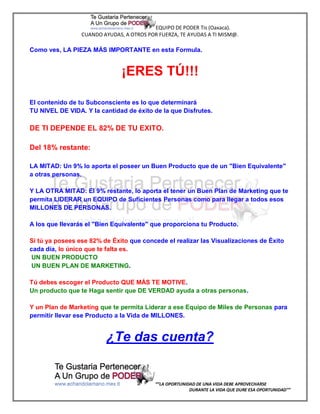 EQUIPO DE PODER Tis (Oaxaca).
                 CUANDO AYUDAS, A OTROS POR FUERZA, TE AYUDAS A TI MISM@.

Como ves, LA PIEZA MÁS IMPORTANTE en esta Formula.


                               ¡ERES TÚ!!!

El contenido de tu Subconsciente es lo que determinará
TU NIVEL DE VIDA. Y la cantidad de éxito de la que Disfrutes.

DE TI DEPENDE EL 82% DE TU EXITO.

Del 18% restante:

LA MITAD: Un 9% lo aporta el poseer un Buen Producto que de un "Bien Equivalente"
a otras personas.

Y LA OTRA MITAD: El 9% restante, lo aporta el tener un Buen Plan de Marketing que te
permita LIDERAR un EQUIPO de Suficientes Personas como para llegar a todos esos
MILLONES DE PERSONAS.

A los que llevarás el "Bien Equivalente" que proporciona tu Producto.

Si tú ya posees ese 82% de Éxito que concede el realizar las Visualizaciones de Éxito
cada día, lo único que te falta es.
 UN BUEN PRODUCTO
 UN BUEN PLAN DE MARKETING.

Tú debes escoger el Producto QUE MÁS TE MOTIVE.
Un producto que te Haga sentir que DE VERDAD ayuda a otras personas.

Y un Plan de Marketing que te permita Liderar a ese Equipo de Miles de Personas para
permitir llevar ese Producto a la Vida de MILLONES.


                         ¿Te das cuenta?


                                           “”LA OPORTUNIDAD DE UNA VIDA DEBE APROVECHARSE
                                                         DURANTE LA VIDA QUE DURE ESA OPORTUNIDAD””
 