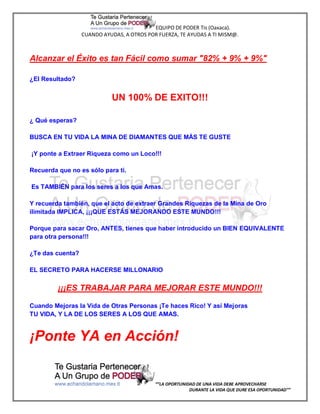 EQUIPO DE PODER Tis (Oaxaca).
                  CUANDO AYUDAS, A OTROS POR FUERZA, TE AYUDAS A TI MISM@.



Alcanzar el Éxito es tan Fácil como sumar "82% + 9% + 9%"

¿El Resultado?


                            UN 100% DE EXITO!!!

¿ Qué esperas?

BUSCA EN TU VIDA LA MINA DE DIAMANTES QUE MÁS TE GUSTE

¡Y ponte a Extraer Riqueza como un Loco!!!

Recuerda que no es sólo para ti.

Es TAMBIÉN para los seres a los que Amas.

Y recuerda también, que el acto de extraer Grandes Riquezas de la Mina de Oro
ilimitada IMPLICA, ¡¡¡QUE ESTÁS MEJORANDO ESTE MUNDO!!!

Porque para sacar Oro, ANTES, tienes que haber introducido un BIEN EQUIVALENTE
para otra persona!!!

¿Te das cuenta?

EL SECRETO PARA HACERSE MILLONARIO

         ¡¡¡ES TRABAJAR PARA MEJORAR ESTE MUNDO!!!

Cuando Mejoras la Vida de Otras Personas ¡Te haces Rico! Y así Mejoras
TU VIDA, Y LA DE LOS SERES A LOS QUE AMAS.


¡Ponte YA en Acción!


                                            “”LA OPORTUNIDAD DE UNA VIDA DEBE APROVECHARSE
                                                          DURANTE LA VIDA QUE DURE ESA OPORTUNIDAD””
 