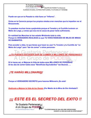 EQUIPO DE PODER Tis (Oaxaca).
                 CUANDO AYUDAS, A OTROS POR FUERZA, TE AYUDAS A TI MISM@.



Puede ser que en tu Pasado tu vida fuera un "Infierno".

Vivías en la Carencia porque tus propios miedos eran manchas que te impedían ver al
Rinoceronte.

Te pasabas muchas horas quejándote porque el Tenedor y el Cuchillo tuvieran un
Metro de Largo, y creías que esa era la causa de pasar tanto sufrimiento.

En realidad las Manchas te han estado Mintiendo toda tu vida.
Porque la VERDADERA REALIDAD es que TU VIVES RODEADO DE MILES DE MINAS
DE DIAMANTES.

Para acceder a ellas, lo que tienes que hacer es usar Tu Tenedor y tu Cuchillo de "un
Metro de Largo" para "dar de comer" a otras personas-



¡¡¡TU PUEDES ESCOGER DAR DE COMER A MILLONES DE PERSONAS!!!


Si lo haces así, si Mejoras la Vida de todos esos MILLONES DE PERSONAS
Si les das de comer todos esos "Beneficios Equivalentes" tan Buenos…..



¡TE HARÁS MILLONARI@!


Porque el VERDADERO SECRETO para hacerse Millonario ¡Es este!


Dedicarte a Mejorar la Vida de los Demás ¡Por Medio de la Mina de Oro ilimitada!!!




 ¡¡¡ ESTE ES EL SECRETO DEL EXITO !!

                                           “”LA OPORTUNIDAD DE UNA VIDA DEBE APROVECHARSE
                                                         DURANTE LA VIDA QUE DURE ESA OPORTUNIDAD””
 