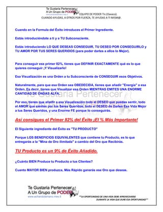 EQUIPO DE PODER Tis (Oaxaca).
                 CUANDO AYUDAS, A OTROS POR FUERZA, TE AYUDAS A TI MISM@.



Cuando en la Formula del Éxito introduces el Primer Ingrediente.

Estás introduciéndote a ti y a TU Subconsciente.

Estás introduciendo LO QUE DESEAS CONSEGUIR, TU DESEO POR CONSEGUIRLO y
TU AMOR POR TUS SERES QUERIDOS (para poder darles a ellos lo Mejor).


Para conseguir ese primer 82%, tienes que DEFINIR EXACTAMENTE qué es lo que
quieres conseguir ¡Y Visualizarlo!

Esa Visualización es una Orden a tu Subconsciente de CONSEGUIR esos Objetivos.

Naturalmente, para que esa Orden sea OBEDECIDA, tienes que añadir "Energía" a esa
Orden. Es decir, tienes que Visualizar esa Orden MIENTRAS EMITES UNA ENORME
CANTIDAD DE ONDAS ALFA.

Por eso, tienes que añadir a esa Visualización todo el DESEO que puedas sentir, todo
el AMOR que sientes por tus Seres Queridos, todo el DESEO de Darles Esa Vida Mejor
a tus Seres Queridos, y una Enorme FE porque lo conseguirás.

Así consigues el Primer 82% del Éxito ¡El % Más Importante!

El Siguiente ingrediente del Éxito es "TU PRODUCTO"

Porque LOS BENEFICIOS EQUIVALENTES que contiene tu Producto, es lo que
entregarás a la "Mina de Oro ilimitada" a cambio del Oro que Recibirás.

TU Producto es un 9% de Éxito Añadido.

¿Cuánto BIEN Produce tu Producto a tus Clientes?

Cuanto MAYOR BIEN produzca, Más Rápido ganarás ese Oro que deseas.




                                           “”LA OPORTUNIDAD DE UNA VIDA DEBE APROVECHARSE
                                                         DURANTE LA VIDA QUE DURE ESA OPORTUNIDAD””
 
