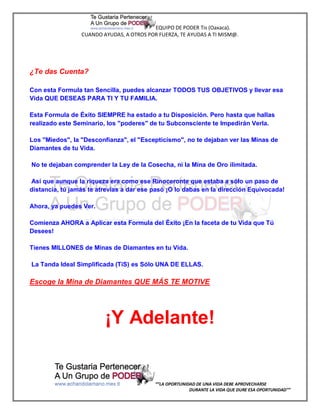 EQUIPO DE PODER Tis (Oaxaca).
                 CUANDO AYUDAS, A OTROS POR FUERZA, TE AYUDAS A TI MISM@.




¿Te das Cuenta?

Con esta Formula tan Sencilla, puedes alcanzar TODOS TUS OBJETIVOS y llevar esa
Vida QUE DESEAS PARA TI Y TU FAMILIA.

Esta Formula de Éxito SIEMPRE ha estado a tu Disposición. Pero hasta que hallas
realizado este Seminario, los "poderes" de tu Subconsciente te Impedirán Verla.

Los "Miedos", la "Desconfianza", el "Escepticismo", no te dejaban ver las Minas de
Diamantes de tu Vida.

No te dejaban comprender la Ley de la Cosecha, ni la Mina de Oro ilimitada.

Así que aunque la riqueza era como ese Rinoceronte que estaba a sólo un paso de
distancia, tú jamás te atrevías a dar ese pasó ¡O lo dabas en la dirección Equivocada!

Ahora, ya puedes Ver.

Comienza AHORA a Aplicar esta Formula del Éxito ¡En la faceta de tu Vida que Tú
Desees!

Tienes MILLONES de Minas de Diamantes en tu Vida.

La Tanda Ideal Simplificada (TiS) es Sólo UNA DE ELLAS.

Escoge la Mina de Diamantes QUE MÁS TE MOTIVE




                         ¡Y Adelante!


                                           “”LA OPORTUNIDAD DE UNA VIDA DEBE APROVECHARSE
                                                         DURANTE LA VIDA QUE DURE ESA OPORTUNIDAD””
 