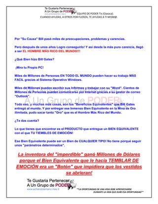 EQUIPO DE PODER Tis (Oaxaca).
                  CUANDO AYUDAS, A OTROS POR FUERZA, TE AYUDAS A TI MISM@.




Por "Su Causa" Bill pasó miles de preocupaciones, problemas y carencias.

Pero después de unos años Logro conseguirlo! Y así desde la más pura carencia, llegó
a ser EL HOMBRE MÁS RICO DEL MUNDO!!!

¿Qué Bien hizo Bill Gates?

¡Mira tu Propio PC!

Miles de Millones de Personas EN TODO EL MUNDO pueden hacer su trabajo MÁS
FACIL gracias al Sistema Operativo Windows.

Miles de Millones pueden escribir sus Informes y trabajar con su "Word". Cientos de
Millones de Personas pueden comunicarse por Internet gracias a su gestor de correo
"Outlook".

Todo eso, y muchas más cosas, son los "Beneficios Equivalentes" que Bill Gates
entregó al mundo. Y por entregar ese Inmenso Bien Equivalente en la Mina de Oro
ilimitada, pudo sacar tanto "Oro" que es el Hombre Más Rico del Mundo.

¿Te das cuenta?

Lo que tienes que encontrar es el PRODUCTO que entregue un BIEN EQUIVALENTE
con el que TU TIEMBLES DE EMOCIÓN!

Ese Bien Equivalente puede ser un Bien de CUALQUIER TIPO! No tiene porqué seguir
unos "parámetros determinados".


 La inventora del "imperdible" ganó Millones de Dólares
  porque el Bien Equivalente que le hacía TEMBLAR DE
EMOCIÓN era un "Botón" que impidiera que los vestidos
                      se abrieran!


                                            “”LA OPORTUNIDAD DE UNA VIDA DEBE APROVECHARSE
                                                          DURANTE LA VIDA QUE DURE ESA OPORTUNIDAD””
 