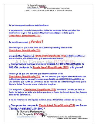EQUIPO DE PODER Tis (Oaxaca).
                 CUANDO AYUDAS, A OTROS POR FUERZA, TE AYUDAS A TI MISM@.




Tú ya has seguido casi todo este Seminario

Y seguramente, como le ha ocurrido a todas las personas de las que leíste los
testimonios, tú ya te has quedado Muy Impresionad@ por todo lo que la
Tanda Ideal Simplificada (TiS) .

Te permite conseguir   ¿Verdad?
Sin embargo, lo que tú has visto es SOLO una parte Muy Básica de la
Tanda Ideal Simplificada (TiS).

Una parte Muy Pequeña. La Tanda Ideal Simplificada (TiS) es Mil Veces Mejor, y
Más Avanzada, que el seminario que has estado Estudiando.

¿Comprendes porque me hace TEMBLAR DE ENTUSIASMO la
MISION de llevar la Tanda Ideal Simplificada (TiS) a la gente?

Porque yo SE que una persona que desarrolla el Plan de la
Tanda Ideal Simplificada (TiS) . Es una persona que Deja de Estar Dominada por
la Mentirosa ilusión, es una Persona que ALCANZA LA LIBERTAD FINANCIERA, es
una persona que TOMA EL CONTROL de los Poderes de su Mente mayor de lo que la
Mayoría de las Personas puede ni siquiera imaginar.

Dar a alguien La Tanda Ideal Simplificada (TiS) , es darle la Libertad, es darle el
Poder de Mejorar su Vida, y la de los que Ama, el Poder de Cumplir todos Sus Sueños,
el Poder de Ser Pleno!!!.

Y no me refiero sólo a la riqueza material, sino a TODOS los sentidos de su vida.


¿Comprendes porque la Tanda Ideal Simplificada (TiS) me hace-
TEMBLAR DE ENTUSIASMO?


                                           “”LA OPORTUNIDAD DE UNA VIDA DEBE APROVECHARSE
                                                         DURANTE LA VIDA QUE DURE ESA OPORTUNIDAD””
 