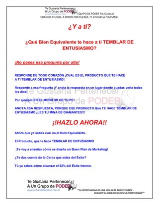 EQUIPO DE PODER Tis (Oaxaca).
                 CUANDO AYUDAS, A OTROS POR FUERZA, TE AYUDAS A TI MISM@.


                                    ¿Y a ti?

       ¿Qué Bien Equivalente te hace a ti TEMBLAR DE
                      ENTUSIASMO?


¡No pases esa pregunta por alto!


RESPONDE DE TODO CORAZÓN ¡CUAL ES EL PRODUCTO QUE TE HACE
A TI TEMBLAR DE ENTUSIASMO!

Responde a esa Pregunta ¡Y anota la respuesta en un lugar donde puedas verla todos
los días!

Por ejemplo EN EL MONITOR DE TU PC!

ANOTA ESA RESPUESTA, PORQUE ESE PRODUCTO Que TE HACE TEMBLAR DE
ENTUSIASMO ¡¡¡ES TU MINA DE DIAMANTES!!!


                         ¡!HAZLO AHORA!!
Ahora que ya sabes cuál es el Bien Equivalente.

El Producto, que te hace TEMBLAR DE ENTUSIASMO

¡Te voy a enseñar cómo se diseña un Buen Plan de Marketing!

¿Te das cuenta de lo Cerca que estás del Éxito?

Tú ya sabes cómo alcanzar el 82% del Éxito Interno.




                                           “”LA OPORTUNIDAD DE UNA VIDA DEBE APROVECHARSE
                                                         DURANTE LA VIDA QUE DURE ESA OPORTUNIDAD””
 