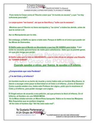 EQUIPO DE PODER Tis (Oaxaca).
                  CUANDO AYUDAS, A OTROS POR FUERZA, TE AYUDAS A TI MISM@.

 Pues tanto la Carpa como el Tiburón creen que "el mundo es escaso" y que "no hay
suficiente para todo".

La carpa quiere "ser buena", así que se Sacrifica y "sufre con la escases".

Mientras que el Tiburón no tiene escrúpulos y "se come" a todos los demás, antes de
que le coman a él.

Así va Manipulando por la vida.

Sin embargo, el Delfín es ajeno a todo esto. Porque el delfín es el único que puede ver
las Minas de Diamantes.

El Delfín sabe que el Mundo es Abundante y que hay DE SOBRA para todos. Y por
tanto no necesita aprovecharse de nadie para satisfacerse. Sabe que es posible ganar,
sin que otro tenga que perder.

El Delfín sabe que la vida es ABUNDANTE y que lo más eficaz es adoptar una filosofía
de "GANAR-GANAR".

      Cuando ayudas a otros, por fuerza, te ayudas a ti mismo.

¿Comprendiste ayer esta Parábola?

¿Y la del Cielo y el Infierno?

Un hombre murió en su lecho de muerte y como había sido un hombre Muy Bueno, le
dieron a escoger entre pasar la Eternidad en el Cielo o el Infierno. ¡Como él Quisiera!
Como cuando estaba vivo, había sido Profesor de Lógica, pidió que le mostraran el
Cielo y el Infierno, para poder escoger con Lógica.

El Ángel estuvo de acuerdo a esa petición, así que primero lo llevó al Infierno. En el
Infierno, el Hombre vio una GRAN MESA.
 En la Mesa estaba servido un Maravilloso banquete. Había en la mesa los Manjares
Más Exquisitos que se pudiera imaginar.
 Al Ver esto el hombre dijo "Ah! No está nada mal!".




                                            “”LA OPORTUNIDAD DE UNA VIDA DEBE APROVECHARSE
                                                          DURANTE LA VIDA QUE DURE ESA OPORTUNIDAD””
 