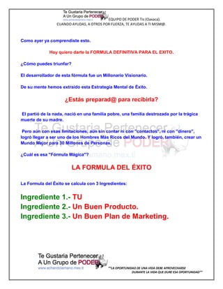 EQUIPO DE PODER Tis (Oaxaca).
                 CUANDO AYUDAS, A OTROS POR FUERZA, TE AYUDAS A TI MISM@.



Como ayer ya comprendiste esto.

              Hoy quiero darte la FORMULA DEFINITIVA PARA EL EXITO.

¿Cómo puedes triunfar?

El desarrollador de esta fórmula fue un Millonario Visionario.

De su mente hemos extraído esta Estrategia Mental de Éxito.

                     ¿Estás preparad@ para recibirla?

El partió de la nada, nació en una familia pobre, una familia destrozada por la trágica
muerte de su madre.

 Pero aún con esas limitaciones, aún sin contar ni con "contactos", ni con "dinero",
logró llegar a ser uno de los Hombres Más Ricos del Mundo. Y logró, también, crear un
Mundo Mejor para 30 Millones de Personas.

¿Cuál es esa "Fórmula Mágica"?


                         LA FORMULA DEL ÉXITO

La Formula del Éxito se calcula con 3 Ingredientes:


Ingrediente 1.- TU
Ingrediente 2.- Un Buen Producto.
Ingrediente 3.- Un Buen Plan de Marketing.




                                           “”LA OPORTUNIDAD DE UNA VIDA DEBE APROVECHARSE
                                                         DURANTE LA VIDA QUE DURE ESA OPORTUNIDAD””
 
