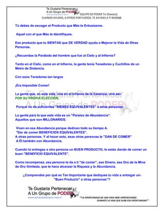 EQUIPO DE PODER Tis (Oaxaca).
                  CUANDO AYUDAS, A OTROS POR FUERZA, TE AYUDAS A TI MISM@.

Tú debes de escoger el Producto que Más te Entusiasme.

Aquel con el que Más te Identifiques.

Ese producto que tu SIENTAS que DE VERDAD ayuda a Mejorar la Vida de Otras
Personas.

¿Recuerdas la Parábola del hombre que fue al Cielo y al Infierno?

Tanto en el Cielo, como en el Infierno, la gente tenía Tenedores y Cuchillos de un
Metro de Distancia.

Con esos Tenedores tan largos

¡Era Imposible Comer!

La gente que, en esta vida, vive en el Infierno de la Carencia, vive así-
POR SU PROPIA ELECCIÓN.

Porque no da suficientes "BIENES EQUIVALENTES" a otras personas.

La gente para la que esta vida es un "Paraíso de Abundancia".
Aquellos que son MILLONARIOS.

Viven en esa Abundancia porque dedican todo su tiempo A.
"Dar de comer BENEFICIOS EQUIVALENTES".
A otras personas. Y al hacer esto, esas otras personas le "DAN DE COMER"
A Él también con Abundancia.

Cuando tú entregas a otra persona un BUEN PRODUCTO, le estás dando de comer un
buen "BENEFICIO EQUIVALENTE".

Como recompensa, esa persona te da a ti "de comer", ese Dinero, ese Oro de la Mina
de Oro ilimitada, que te hace alcanzar la Riqueza y la Abundancia.

     ¿Comprendes por qué es Tan Importante que dediques tu vida a entregar un-
                      "Buen Producto" a otras personas”?




                                            “”LA OPORTUNIDAD DE UNA VIDA DEBE APROVECHARSE
                                                          DURANTE LA VIDA QUE DURE ESA OPORTUNIDAD””
 