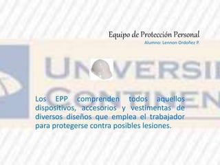 Equipo de Protección Personal
Alumno: Lennon Ordoñez P.
Los EPP comprenden todos aquellos
dispositivos, accesorios y vestimentas de
diversos diseños que emplea el trabajador
para protegerse contra posibles lesiones.
 