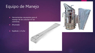 Equipo de Manejo
 Herramientas necesarias para el
manejo de las colonias en las
colmenas.
 Ahumado
 Espátula o Cuña
 