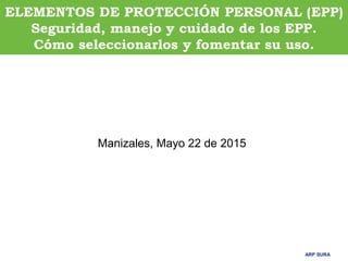 ARP SURA
ARP SURA
ELEMENTOS DE PROTECCIÓN PERSONAL (EPP)
Seguridad, manejo y cuidado de los EPP.
Cómo seleccionarlos y fomentar su uso.
Manizales, Mayo 22 de 2015
 