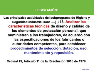 ARP SURA
ARP SURA
LEGISLACIÓN:
Las principales actividades del subprograma de Higiene y
Seguridad industrial son: ….( ) 13. Analizar las
características técnicas de diseño y calidad de
los elementos de protección personal, que
suministren a los trabajadores, de acuerdo con
las especificaciones de los fabricantes o
autoridades competentes, para establecer
procedimientos de selección, dotación, uso,
mantenimiento y reposición.
Ordinal 13, Artículo 11 de la Resolución 1016 de 1979.
 