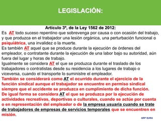 ARP SURA
ARP SURA
LEGISLACIÓN:
Artículo 3º, de la Ley 1562 de 2012:
Es AT todo suceso repentino que sobrevenga por causa o con ocasión del trabajo,
y que produzca en el trabajador una lesión orgánica, una perturbación funcional o
psiquiátrica, una invalidez o la muerte.
Es también AT aquel que se produce durante la ejecución de órdenes del
empleador, o contratante durante la ejecución de una labor bajo su autoridad, aún
fuera del lugar y horas de trabajo.
Igualmente se considera AT el que se produzca durante el traslado de los
trabajadores o contratistas desde su residencia a los lugares de trabajo o
viceversa, cuando el transporte lo suministre el empleador.
También se considerará como AT el ocurrido durante el ejercicio de la
función sindical aunque el trabajador se encuentre en permiso sindical
siempre que el accidente se produzca en cumplimiento de dicha función.
De igual forma se considera AT el que se produzca por la ejecución de
actividades recreativas, deportivas o culturales, cuando se actúe por cuenta
o en representación del empleador o de la empresa usuaria cuando se trate
de trabajadores de empresas de servicios temporales que se encuentren en
misión.
 