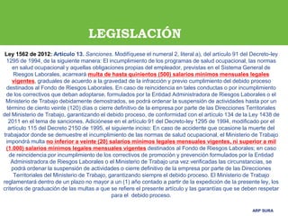 ARP SURA
ARP SURA
Ley 1562 de 2012: Artículo 13. Sanciones. Modifíquese el numeral 2, literal a), del artículo 91 del Decreto-ley
1295 de 1994, de la siguiente manera: El incumplimiento de los programas de salud ocupacional, las normas
en salud ocupacional y aquellas obligaciones propias del empleador, previstas en el Sistema General de
Riesgos Laborales, acarreará multa de hasta quinientos (500) salarios mínimos mensuales legales
vigentes, graduales de acuerdo a la gravedad de la infracción y previo cumplimiento del debido proceso
destinados al Fondo de Riesgos Laborales. En caso de reincidencia en tales conductas o por incumplimiento
de los correctivos que deban adoptarse, formulados por la Entidad Administradora de Riesgos Laborales o el
Ministerio de Trabajo debidamente demostrados, se podrá ordenar la suspensión de actividades hasta por un
término de ciento veinte (120) días o cierre definitivo de la empresa por parte de las Direcciones Territoriales
del Ministerio de Trabajo, garantizando el debido proceso, de conformidad con el artículo 134 de la Ley 1438 de
2011 en el tema de sanciones. Adiciónese en el artículo 91 del Decreto-ley 1295 de 1994, modificado por el
artículo 115 del Decreto 2150 de 1995, el siguiente inciso: En caso de accidente que ocasione la muerte del
trabajador donde se demuestre el incumplimiento de las normas de salud ocupacional, el Ministerio de Trabajo
impondrá multa no inferior a veinte (20) salarios mínimos legales mensuales vigentes, ni superior a mil
(1.000) salarios mínimos legales mensuales vigentes destinados al Fondo de Riesgos Laborales; en caso
de reincidencia por incumplimiento de los correctivos de promoción y prevención formulados por la Entidad
Administradora de Riesgos Laborales o el Ministerio de Trabajo una vez verificadas las circunstancias, se
podrá ordenar la suspensión de actividades o cierre definitivo de la empresa por parte de las Direcciones
Territoriales del Ministerio de Trabajo, garantizando siempre el debido proceso. El Ministerio de Trabajo
reglamentará dentro de un plazo no mayor a un (1) año contado a partir de la expedición de la presente ley, los
criterios de graduación de las multas a que se refiere el presente artículo y las garantías que se deben respetar
para el debido proceso.
LEGISLACIÓN
 