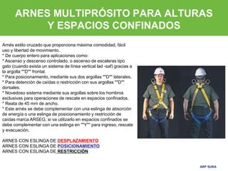 ARP SURA
ARP SURA
ARNES MULTIPRÓSITO PARA ALTURAS
Y ESPACIOS CONFINADOS
Arnés estilo cruzado que proporciona máxima comodidad, fácil
uso y libertad de movimiento.
* De cuerpo entero para aplicaciones como:
* Ascenso y descenso controlado, o ascenso de escaleras tipo
gato (cuando exista un sistema de línea vertical lad -saf) gracias a
la argolla ""D"" frontal.
* Para posicionamiento, mediante sus dos argollas ""D"" laterales.
* Para detención de caídas o restricción con sus argollas ""D""
dorsales.
* Novedoso sistema mediante sus argollas sobre los hombros
exclusivas para operaciones de rescate en espacios confinados.
* Reata de 45 mm de ancho.
* Este arnés se debe complementar con una eslinga de absorción
de energía o una eslinga de posicionamiento y restricción de
caídas marca ARSEG, si va utilizarlo en espacios confinados se
debe complementar con una eslinga en ""Y"" para ingreso, rescate
y evacuación.
ARNES CON ESLINGA DE DESPLAZAMIENTO
ARNES CON ESLINGA DE POSICIONAMIENTO
ARNES CON ESLINGA DE RESTRICCIÓN
 