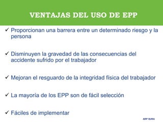 ARP SURA
ARP SURA
 Proporcionan una barrera entre un determinado riesgo y la
persona
 Disminuyen la gravedad de las consecuencias del
accidente sufrido por el trabajador
 Mejoran el resguardo de la integridad física del trabajador
 La mayoría de los EPP son de fácil selección
 Fáciles de implementar
VENTAJAS DEL USO DE EPP
 