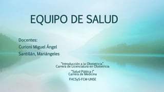 EQUIPO DE SALUD
Docentes:
Curioni Miguel Ángel
Santillán, Mariángeles
“Introducción a la Obstetricia”.
Carrera de Licenciatura en Obstetricia
“Salud Pública I”
Carrera de Medicina
FHCSyS-FCM-UNSE
 