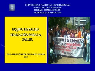 UNIVERSIDAD NACIONAL EXPERIMENTAL
“FRANCISCO DE MIRANDA”
TRABAJO COMUNITARIO I
PROGRAMA DE MEDICINA
EQUIPO DE SALUD.
EDUCACIÓN PARALA
SALUD.
DRA. HERNÁNDEZ MILLANO MARÍA
2009
 