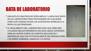BATA DE LABORATORIO
• UNA BATA ES UNA PIEZA DE ROPA AMPLIA Y LARGA QUE SIRVE
EN UN LABORATORIO PARA PROTEGERSE DE CUALQUIER
DAÑO QUE PUEDAN HACER LAS SUSTANCIAS QUÍMICAS A LA
ROPA O A LAS PERSONAS

• EL REGLAMENTO DEL LABORATORIO DICE QUE DEBE SER
UTILIZADA OBLIGATORIAMENTE (EN NIVEL MEDIO SUPERIOR)
PARA NO SUFRIR DAÑOS DE AGENTES BIOLÓGICOS Y
MATERIALES QUE SON POTENCIALMENTE PELIGROSOS PARA
LOS SERES HUMANOS, ANIMALES O PLANTAS.

 