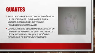 GUANTES
• ANTE LA POSIBILIDAD DE CONTACTO DÉRMICO,
LA UTILIZACIÓN DE LOS GUANTES, ES EN
MUCHAS OCASIONES EL SISTEMA DE
PREVENCIÓN MÁS UTILIZADO.

• LOS GUANTES DE SEGURIDAD SE FABRICAN EN
DIFERENTES MATERIALES (PVC, PVA, NITRILO,
LÁTEX, NEOPRENO, ETC.) EN FUNCIÓN DEL
RIESGO QUE SE PRETENDE PROTEGER.

 