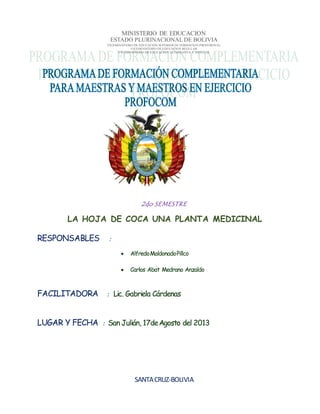 MINISTERIO DE EDUCACION
ESTADO PLURINACIONAL DE BOLIVIA
VICEMINISTERIO DE EDUCACION SUPERIOR DE FORMACION PROFESIONAL
VICEMINISTERIO DE EDUCACION REGULAR
VICEMINISTERIO DE EDUCACION ALTERNATIVA Y ESPECIAL
2do SEMESTRE
LA HOJA DE COCA UNA PLANTA MEDICINAL
RESPONSABLES :
 AlfredoMaldonadoPillco
 Carlos Abat Medrano Anzaldo
FACILITADORA : Lic. Gabriela Cárdenas
LUGAR Y FECHA : San Julián, 17deAgosto del 2013
SANTACRUZ-BOLIVIA
 