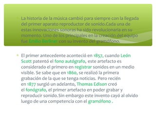 ∗ La historia de la música cambió para siempre con la llegada
del primer aparato reproductor de sonido.Cada una de
estas innovaciones sonoras ha sido revolucionaria en su
momento. Uno de los principales en la creación del equipo
fue Emilio Berliner con su invento del gramófono.
∗ El primer antecedente aconteció en 1857, cuando León
Scott patentó el fono autógrafo, este artefacto es
considerado el primero en registrar sonidos en un medio
visible. Se sabe que en 1860, se realizó la primera
grabación de la que se tenga noticias. Pero recién
en 1877 surgió un adelanto, Thomas Edison creó
el fonógrafo, el primer artefacto en poder grabar y
reproducir sonido.Sin embargo este invento cayó al olvido
luego de una competencia con el gramófono .
 