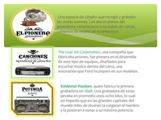 Una especie de cilindro que recogía y grababa
las ondas sonoras. Los discos planos del
gramófono remplazaron a los tubos de cartón
cubiertos de estaño de su antecesor.
The Lear Jet Corporation, una compañía que
fabricaba aviones, fue pionera en el desarrollo
de este tipo de equipos, diseñados para
escuchar música dentro del carro, una
innovación que Ford incorporó en sus modelos.
Valdemar Poulsen, quien fabrico la primera
grabadora en 1898. Una grabadora de estas
pesaba en promedio unos ocho kilos, lo cual
no impedía que en las grandes capitales del
mundo miles de jóvenes la cargaran al hombro
y la pusieran a sonar a su máxima potencia.
 