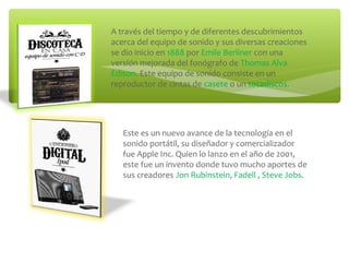 A través del tiempo y de diferentes descubrimientos
acerca del equipo de sonido y sus diversas creaciones
se dio inicio en 1888 por Emile Berliner con una
versión mejorada del fonógrafo de Thomas Alva
Edison. Este equipo de sonido consiste en un
reproductor de cintas de casete o un tocadiscos.
Este es un nuevo avance de la tecnología en el
sonido portátil, su diseñador y comercializador
fue Apple Inc. Quien lo lanzo en el año de 2001,
este fue un invento donde tuvo mucho aportes de
sus creadores Jon Rubinstein, Fadell , Steve Jobs.
 