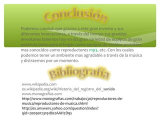 ∗ Podemos concluir que gracias a este gran invento y sus
diferentes innovaciones, a través del tiempo sus grandes
inventores tenemos hoy en día gran variedad de equipos de gran
potencia tanto para el hogar como equipos de sonidos portátiles
mas conocidos como reproductores mp3, etc. Con los cuales
podemos tener un ambiente mas agradable a través de la música
y distraernos por un momento.
www.wikipedia.com
es.wikipedia.org/wiki/Historia_del_registro_del_sonido
www.monografias.com
http://www.monografias.com/trabajos30/reproductores-de-
musica/reproductores-de-musica.shtml
http://es.answers.yahoo.com/question/index?
qid=20090123191802AAH2D9s
 