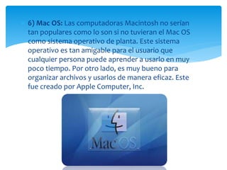  6) Mac OS: Las computadoras Macintosh no serían 
tan populares como lo son si no tuvieran el Mac OS 
como sistema operativo de planta. Este sistema 
operativo es tan amigable para el usuario que 
cualquier persona puede aprender a usarlo en muy 
poco tiempo. Por otro lado, es muy bueno para 
organizar archivos y usarlos de manera eficaz. Este 
fue creado por Apple Computer, Inc. 
 