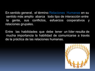 Manifestar Aprecio por la Gente.Definición Más Aceptada “ Las Relaciones Humanas son como calles con tránsito en ambas direcciones; cada  grupo  tienes  sus  propias  metas   y habilidades, pero al pasar tiene  que  estar dispuesto a dejar espacio para que el otro pueda crecer y tener éxito”