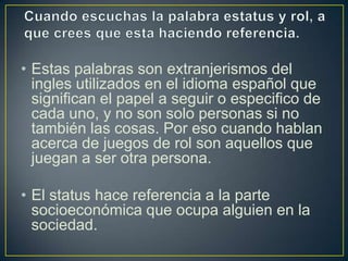 • Estas palabras son extranjerismos del
  ingles utilizados en el idioma español que
  significan el papel a seguir o especifico de
  cada uno, y no son solo personas si no
  también las cosas. Por eso cuando hablan
  acerca de juegos de rol son aquellos que
  juegan a ser otra persona.

• El status hace referencia a la parte
  socioeconómica que ocupa alguien en la
  sociedad.
 