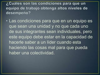• Las condiciones para que en un equipo es
  que sean una unidad y no que cada uno
  de sus integrantes sean individuales, pero
  este equipo debe estar en la capacidad de
  hacerle saber a un líder cuando esta
  haciendo las cosas mal para que pueda
  haber una colectividad.
 