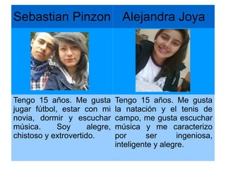 Sebastian Pinzon Alejandra Joya
Tengo 15 años. Me gusta
jugar fútbol, estar con mi
novia, dormir y escuchar
música. Soy alegre,
chistoso y extrovertido.
Tengo 15 años. Me gusta
la natación y el tenis de
campo, me gusta escuchar
música y me caracterizo
por ser ingeniosa,
inteligente y alegre.
 