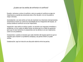 ¿Cuales son los estilos de enfrentar el conflicto?
Evasión: retirarse o evitar el conflicto, esto es cuando el conflicto es algo sin
importancia y cuando las emociones esta a flor de piel; si no te incumbe es
mejor retirarse.
Acomodación: con este estilo se trata de mantener las relaciones interpersonales
armoniosas al tener en cuenta las necesidades de los integrantes del equipo, se
utiliza cuando el conflicto no es tan importante.
Imposición: este estilo se utiliza cuando se necesita una respuesta inmediata a
problemas, en los cuales se deben tomar acciones que no a todos les gustaran,
pero que en ese momento el compromiso con los demás no es tan importante,
como lo es el problema.
Compromiso: cuando se necesita que cada miembro del equipo aporte lo que se
requiere para resolver un problema complejo y las partes tienen un poder
similar.
Colaboración: aquí se trata de una discusión abierta entre las partes.
 