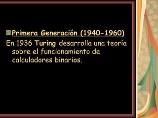 Primera Generación (1940-1960)   En 1936  Turing  desarrolla una teoría sobre el funcionamiento de calculadores binarios.  