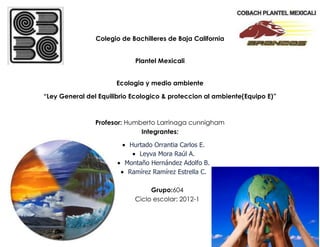 Colegio de Bachilleres de Baja California


                            Plantel Mexicali


                      Ecologia y medio ambiente

“Ley General del Equilibrio Ecologico & proteccion al ambiente(Equipo E)”



                Profesor: Humberto Larrinaga cunnigham
                              Integrantes:

                          Hurtado Orrantia Carlos E.
                             Leyva Mora Raúl A.
                         Montaño Hernández Adolfo B.
                          Ramírez Ramírez Estrella C.

                                 Grupo:604
                            Ciclo escolar: 2012-1
 