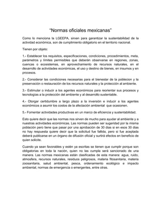 “Normas oficiales mexicanas”
Como lo menciona la LGEEPA, sirven para garantizar la sustentabilidad de la
actividad económica, son de cumplimiento obligatorio en el territorio nacional.

Tienen por objeto:

1.- Establecer los requisitos, especificaciones, condiciones, procedimientos, meta,
parámetros y límites permisibles que deberán observarse en regiones, zonas,
cuencas o ecosistemas, en aprovechamiento de recursos naturales, en el
desarrollo de actividades económicas, el uso y destino de bienes, en insumos y en
procesos.

2.- Considerar las condiciones necesarias para el bienestar de la poblecion y la
preservación o restauración de los recursos naturales y la protección al ambiente.

3.- Estimular o inducir a los agentes económicos para reorientar sus procesos y
tecnologías a la protección del ambiente y al desarrollo sustentable.

4.- Otorgar certidumbre a largo plazo a la inversión e inducir a los agentes
económicos a asumir los costos de la afectación ambiental que ocasionen.

5.- Fomentar actividades productivas en un marco de eficiencia y sustentabilidad.

Esto quiere decir que las normas nos sirven de mucho para ayudar al ambiente y a
nuestras actividades económicas. Las normas pueden ser sugeridad por la misma
población pero tiene que pasar por una aprobación de 30 dias si en esos 30 dias
no hay respuesta quiere decir que la solicitud fue fallida, pero si fue aceptada
deberá publicarse en un órgano de difusión oficial y surtirá efectos en beneficio de
quien solicite.

Cuando ya sean favorables y estén ya escritas se tienen que cumplir porque son
obligatorias en toda la nación, quien no las cumpla será sancionado de una
manera. Las normas mexicanas están clasificadas de esta manera: agua, ruido,
atmosfera, recursos naturales, residuos peligrosos, materia fitosanitaria, materia
zoosanitaria, salud ambiental, pesca, ordenamiento ecológico e impacto
ambiental, normas de emergencia o emergentes, entre otras.
 