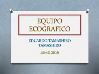 EQUIPO
ECOGRAFICO
EDUARDO TAMASHIRO
TAMASHIRO
JUNIO 2019
 